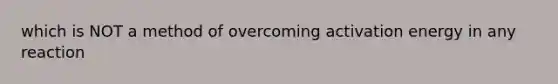 which is NOT a method of overcoming activation energy in any reaction