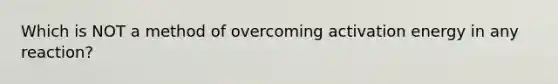 Which is NOT a method of overcoming activation energy in any reaction?