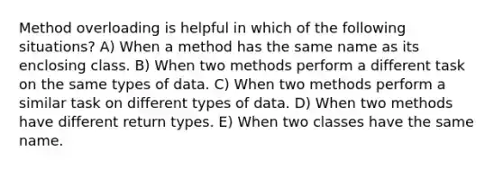 Method overloading is helpful in which of the following situations? A) When a method has the same name as its enclosing class. B) When two methods perform a different task on the same types of data. C) When two methods perform a similar task on different types of data. D) When two methods have different return types. E) When two classes have the same name.