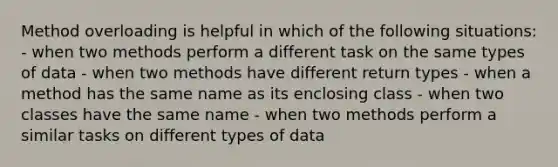 Method overloading is helpful in which of the following situations: - when two methods perform a different task on the same types of data - when two methods have different return types - when a method has the same name as its enclosing class - when two classes have the same name - when two methods perform a similar tasks on different types of data