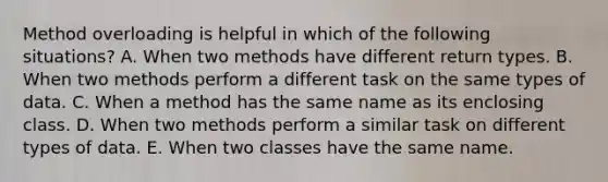 Method overloading is helpful in which of the following situations? A. When two methods have different return types. B. When two methods perform a different task on the same types of data. C. When a method has the same name as its enclosing class. D. When two methods perform a similar task on different types of data. E. When two classes have the same name.