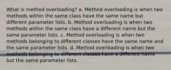 What is method overloading? a. Method overloading is when two methods within the same class have the same name but different parameter lists. b. Method overloading is when two methods within the same class have a different name but the same parameter lists. c. Method overloading is when two methods belonging to different classes have the same name and the same parameter lists. d. Method overloading is when two methods belonging to different classes have a different name but the same parameter lists.