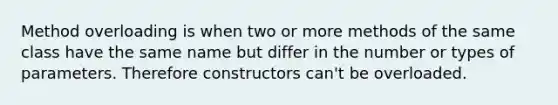 Method overloading is when two or more methods of the same class have the same name but differ in the number or types of parameters. Therefore constructors can't be overloaded.