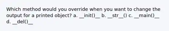 Which method would you override when you want to change the output for a printed object? a. __init()__ b. __str__() c. __main()__ d. __del()__