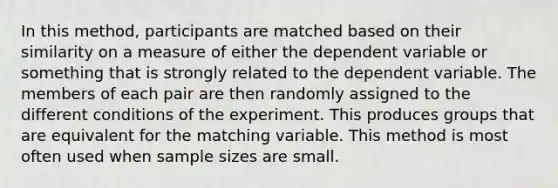 In this method, participants are matched based on their similarity on a measure of either the dependent variable or something that is strongly related to the dependent variable. The members of each pair are then randomly assigned to the different conditions of the experiment. This produces groups that are equivalent for the matching variable. This method is most often used when sample sizes are small.