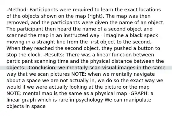 -Method: Participants were required to learn the exact locations of the objects shown on the map (right). The map was then removed, and the participants were given the name of an object. The participant then heard the name of a second object and scanned the map in an instructed way - imagine a black speck moving in a straight line from the first object to the second. When they reached the second object, they pushed a button to stop the clock. -Results: There was a linear function between participant scanning time and the physical distance between the objects. -Conclusion: we mentally scan visual images in the same way that we scan pictures NOTE: when we mentally navigate about a space we are not actually in, we do so the exact way we would if we were actually looking at the picture or the map NOTE: mental map is the same as a physical map -GRAPH: a linear graph which is rare in psychology We can manipulate objects in space