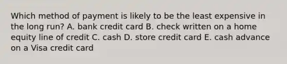 Which method of payment is likely to be the least expensive in the long run? A. bank credit card B. check written on a home equity line of credit C. cash D. store credit card E. cash advance on a Visa credit card