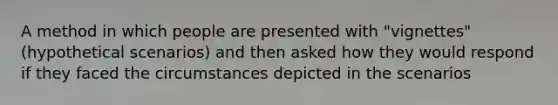 A method in which people are presented with "vignettes" (hypothetical scenarios) and then asked how they would respond if they faced the circumstances depicted in the scenarios