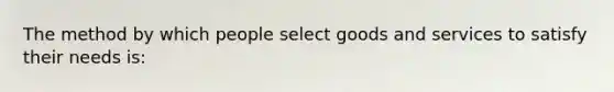 The method by which people select goods and services to satisfy their needs is: