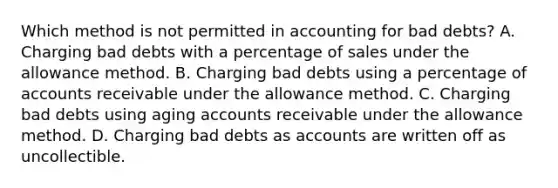 Which method is not permitted in accounting for bad debts? A. Charging bad debts with a percentage of sales under the allowance method. B. Charging bad debts using a percentage of accounts receivable under the allowance method. C. Charging bad debts using aging accounts receivable under the allowance method. D. Charging bad debts as accounts are written off as uncollectible.