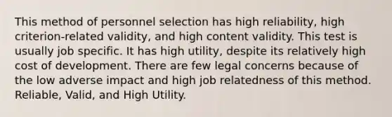 This method of personnel selection has high reliability, high criterion-related validity, and high content validity. This test is usually job specific. It has high utility, despite its relatively high cost of development. There are few legal concerns because of the low adverse impact and high job relatedness of this method. Reliable, Valid, and High Utility.