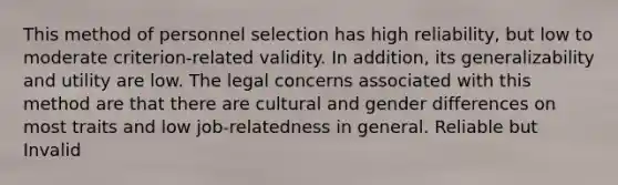 This method of personnel selection has high reliability, but low to moderate criterion-related validity. In addition, its generalizability and utility are low. The legal concerns associated with this method are that there are cultural and gender differences on most traits and low job-relatedness in general. Reliable but Invalid