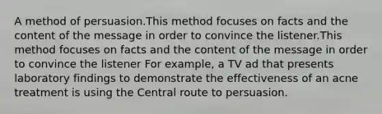 A method of persuasion.This method focuses on facts and the content of the message in order to convince the listener.This method focuses on facts and the content of the message in order to convince the listener For example, a TV ad that presents laboratory findings to demonstrate the effectiveness of an acne treatment is using the Central route to persuasion.