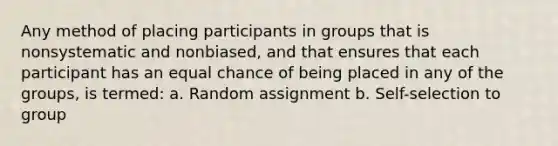 Any method of placing participants in groups that is nonsystematic and nonbiased, and that ensures that each participant has an equal chance of being placed in any of the groups, is termed: a. Random assignment b. Self-selection to group