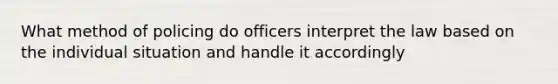 What method of policing do officers interpret the law based on the individual situation and handle it accordingly