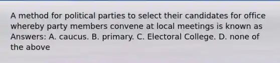 A method for political parties to select their candidates for office whereby party members convene at local meetings is known as Answers: A. caucus. B. primary. C. Electoral College. D. none of the above