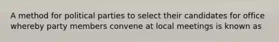 A method for political parties to select their candidates for office whereby party members convene at local meetings is known as