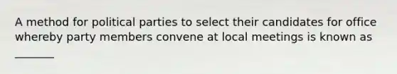 A method for political parties to select their candidates for office whereby party members convene at local meetings is known as _______