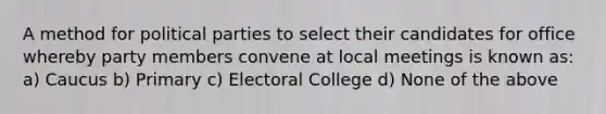 A method for political parties to select their candidates for office whereby party members convene at local meetings is known as: a) Caucus b) Primary c) Electoral College d) None of the above