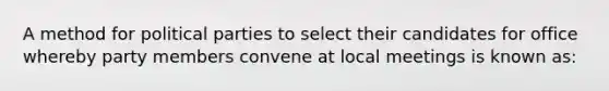 A method for political parties to select their candidates for office whereby party members convene at local meetings is known as: