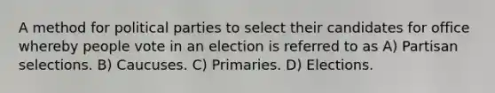 A method for political parties to select their candidates for office whereby people vote in an election is referred to as A) Partisan selections. B) Caucuses. C) Primaries. D) Elections.