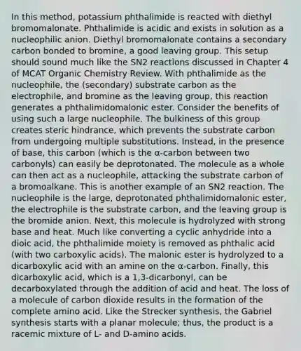 In this method, potassium phthalimide is reacted with diethyl bromomalonate. Phthalimide is acidic and exists in solution as a nucleophilic anion. Diethyl bromomalonate contains a secondary carbon bonded to bromine, a good leaving group. This setup should sound much like the SN2 reactions discussed in Chapter 4 of MCAT Organic Chemistry Review. With phthalimide as the nucleophile, the (secondary) substrate carbon as the electrophile, and bromine as the leaving group, this reaction generates a phthalimidomalonic ester. Consider the benefits of using such a large nucleophile. The bulkiness of this group creates steric hindrance, which prevents the substrate carbon from undergoing multiple substitutions. Instead, in the presence of base, this carbon (which is the α-carbon between two carbonyls) can easily be deprotonated. The molecule as a whole can then act as a nucleophile, attacking the substrate carbon of a bromoalkane. This is another example of an SN2 reaction. The nucleophile is the large, deprotonated phthalimidomalonic ester, the electrophile is the substrate carbon, and the leaving group is the bromide anion. Next, this molecule is hydrolyzed with strong base and heat. Much like converting a cyclic anhydride into a dioic acid, the phthalimide moiety is removed as phthalic acid (with two carboxylic acids). The malonic ester is hydrolyzed to a dicarboxylic acid with an amine on the α-carbon. Finally, this dicarboxylic acid, which is a 1,3-dicarbonyl, can be decarboxylated through the addition of acid and heat. The loss of a molecule of carbon dioxide results in the formation of the complete amino acid. Like the Strecker synthesis, the Gabriel synthesis starts with a planar molecule; thus, the product is a racemic mixture of L- and D-amino acids.