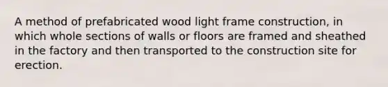 A method of prefabricated wood light frame construction, in which whole sections of walls or floors are framed and sheathed in the factory and then transported to the construction site for erection.