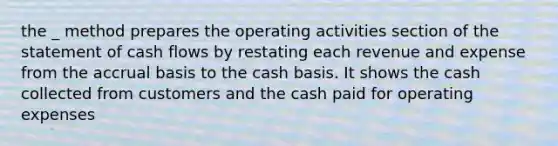 the _ method prepares the operating activities section of the statement of cash flows by restating each revenue and expense from the accrual basis to the cash basis. It shows the cash collected from customers and the cash paid for operating expenses