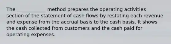 The ____________ method prepares the operating activities section of the statement of cash flows by restating each revenue and expense from the accrual basis to the cash basis. It shows the cash collected from customers and the cash paid for operating expenses.