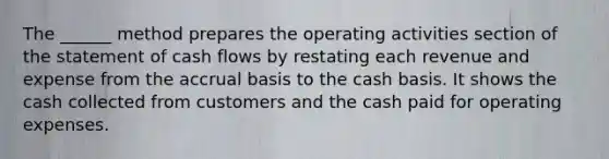 The ______ method prepares the operating activities section of the statement of cash flows by restating each revenue and expense from the accrual basis to the cash basis. It shows the cash collected from customers and the cash paid for operating expenses.