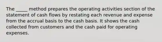 The _____ method prepares the operating activities section of the statement of cash flows by restating each revenue and expense from the accrual basis to the cash basis. It shows the cash collected from customers and the cash paid for operating expenses.