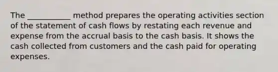 The ___________ method prepares the operating activities section of the statement of cash flows by restating each revenue and expense from the accrual basis to the cash basis. It shows the cash collected from customers and the cash paid for operating expenses.