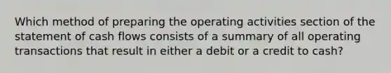 Which method of preparing the operating activities section of the statement of cash flows consists of a summary of all operating transactions that result in either a debit or a credit to cash?