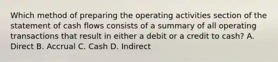 Which method of preparing the operating activities section of the statement of cash flows consists of a summary of all operating transactions that result in either a debit or a credit to cash? A. Direct B. Accrual C. Cash D. Indirect