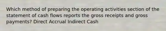 Which method of preparing the operating activities section of the statement of cash flows reports the gross receipts and gross payments? Direct Accrual Indirect Cash