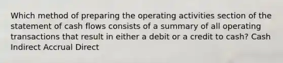 Which method of preparing the operating activities section of the statement of cash flows consists of a summary of all operating transactions that result in either a debit or a credit to cash? Cash Indirect Accrual Direct