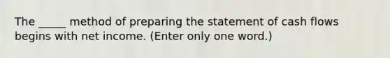 The _____ method of preparing the statement of cash flows begins with net income. (Enter only one word.)