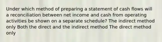 Under which method of preparing a statement of cash flows will a reconciliation between net income and cash from operating activities be shown on a separate schedule? The indirect method only Both the direct and the indirect method The direct method only