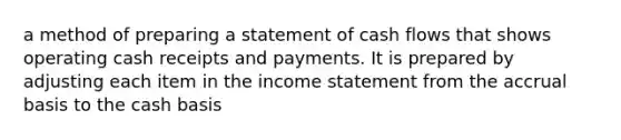 a method of preparing a statement of cash flows that shows operating cash receipts and payments. It is prepared by adjusting each item in the income statement from the accrual basis to the cash basis