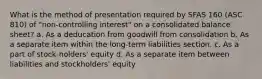 What is the method of presentation required by SFAS 160 (ASC 810) of "non-controlling interest" on a consolidated balance sheet? a. As a deducation from goodwill from consolidation b. As a separate item within the long-term liabilities section. c. As a part of stock-holders' equity d. As a separate item between liabilities and stockholders' equity