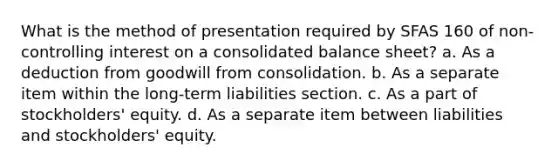 What is the method of presentation required by SFAS 160 of non-controlling interest on a consolidated balance sheet? a. As a deduction from goodwill from consolidation. b. As a separate item within the long-term liabilities section. c. As a part of stockholders' equity. d. As a separate item between liabilities and stockholders' equity.