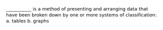 ___________ is a method of presenting and arranging data that have been broken down by one or more systems of classification: a. tables b. graphs