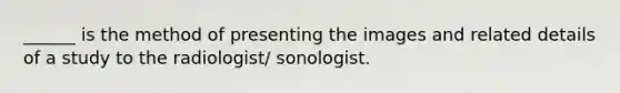 ______ is the method of presenting the images and related details of a study to the radiologist/ sonologist.