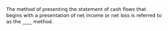 The method of presenting the statement of cash flows that begins with a presentation of net income or net loss is referred to as the ____ method.