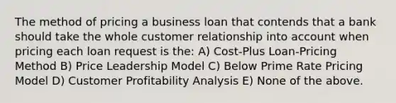 The method of pricing a business loan that contends that a bank should take the whole customer relationship into account when pricing each loan request is the: A) Cost-Plus Loan-Pricing Method B) Price Leadership Model C) Below Prime Rate Pricing Model D) Customer Profitability Analysis E) None of the above.