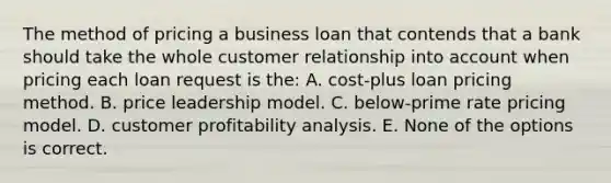 The method of pricing a business loan that contends that a bank should take the whole customer relationship into account when pricing each loan request is the: A. cost-plus loan pricing method. B. price leadership model. C. below-prime rate pricing model. D. customer profitability analysis. E. None of the options is correct.