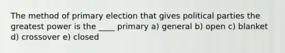 The method of primary election that gives political parties the greatest power is the ____ primary a) general b) open c) blanket d) crossover e) closed