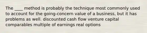 The ____ method is probably the technique most commonly used to account for the going-concern value of a business, but it has problems as well.​ ​discounted cash flow ​venture capital ​comparables ​multiple of earnings ​real options