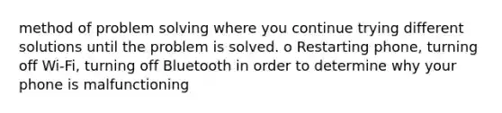 method of <a href='https://www.questionai.com/knowledge/kZi0diIlxK-problem-solving' class='anchor-knowledge'>problem solving</a> where you continue trying different solutions until the problem is solved. o Restarting phone, turning off Wi-Fi, turning off Bluetooth in order to determine why your phone is malfunctioning