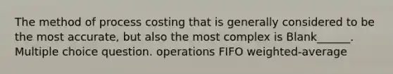 The method of process costing that is generally considered to be the most accurate, but also the most complex is Blank______. Multiple choice question. operations FIFO weighted-average